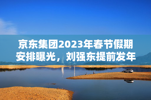 京东集团2023年春节假期安排曝光，刘强东提前发年终奖