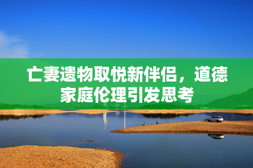 亡妻遗物取悦新伴侣，道德家庭伦理引发思考