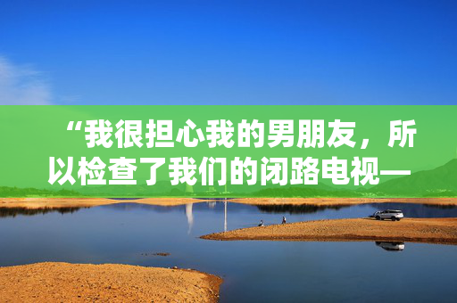 “我很担心我的男朋友，所以检查了我们的闭路电视——我看到的让我恶心。”