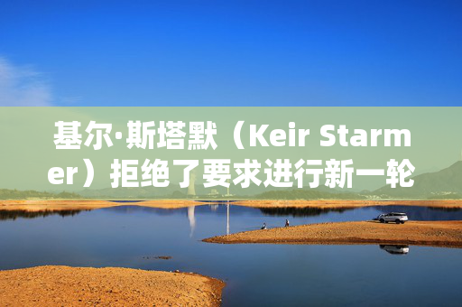 基尔·斯塔默（Keir Starmer）拒绝了要求进行新一轮大选投票的请愿书，因为签名人数已达到200万