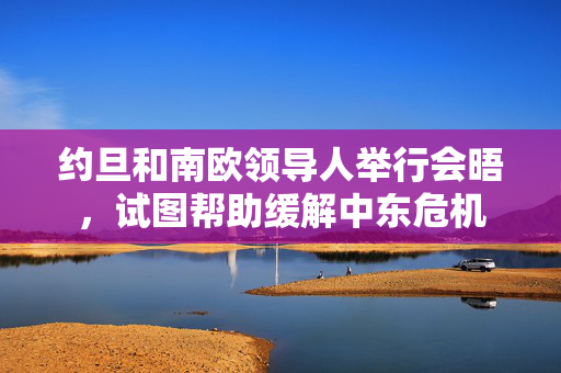 约旦和南欧领导人举行会晤，试图帮助缓解中东危机