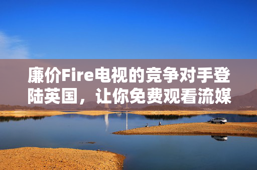 廉价Fire电视的竞争对手登陆英国，让你免费观看流媒体内容