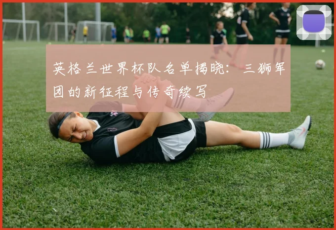 英格兰世界杯队名单揭晓：三狮军团的新征程与传奇续写
