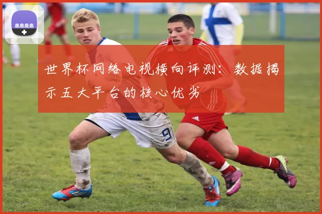 世界杯网络电视横向评测：数据揭示五大平台的核心优劣