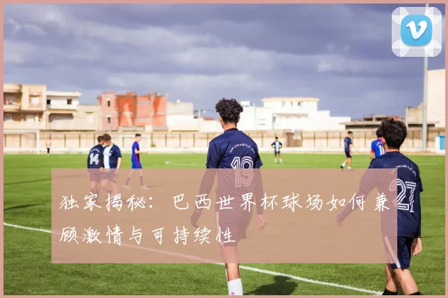 独家揭秘：巴西世界杯球场如何兼顾激情与可持续性