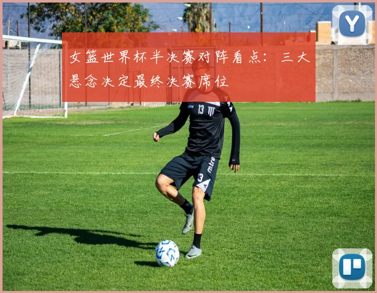 女篮世界杯半决赛对阵看点：三大悬念决定最终决赛席位
