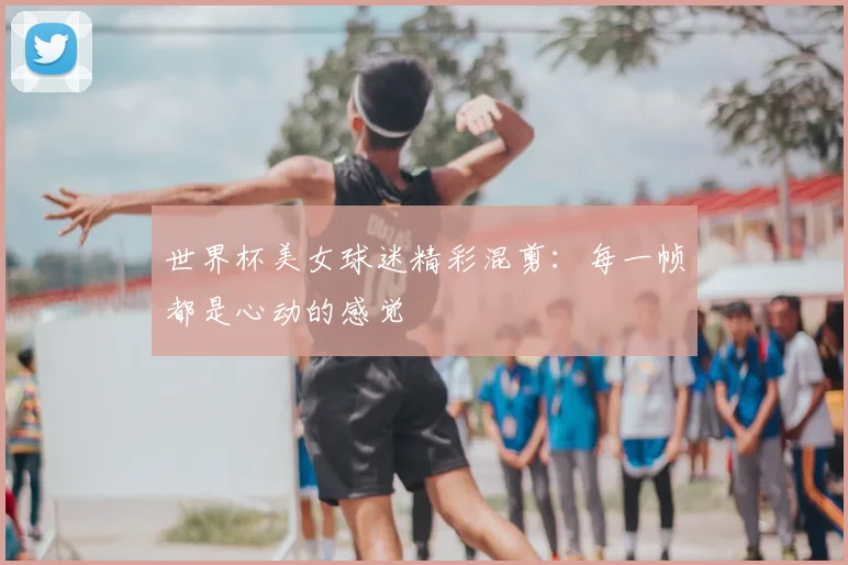 世界杯美女球迷精彩混剪：每一帧都是心动的感觉