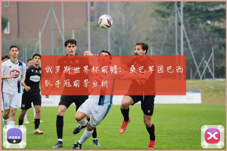 俄罗斯世界杯前瞻：桑巴军团巴西队夺冠前景分析