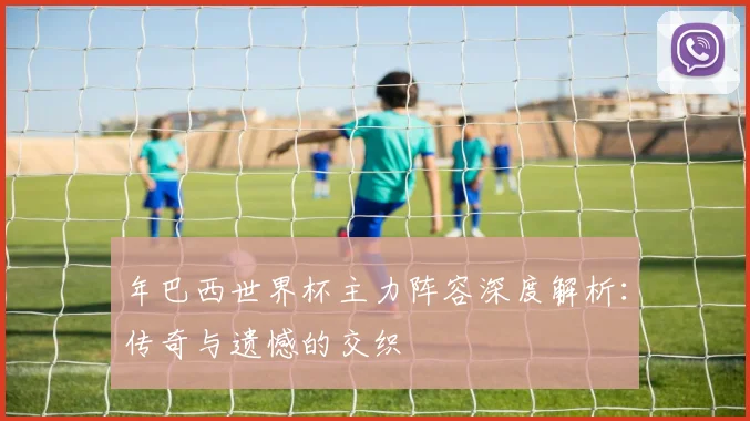年巴西世界杯主力阵容深度解析：传奇与遗憾的交织