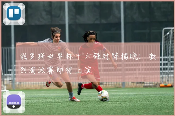 俄罗斯世界杯十六强对阵揭晓：激烈淘汰赛即将上演