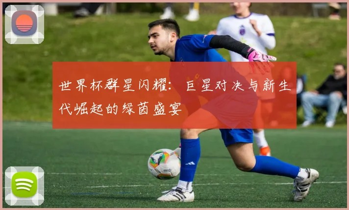 世界杯群星闪耀：巨星对决与新生代崛起的绿茵盛宴