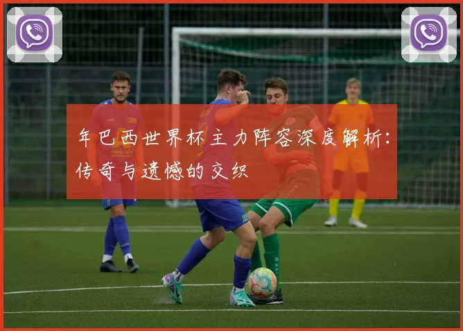 年巴西世界杯主力阵容深度解析：传奇与遗憾的交织