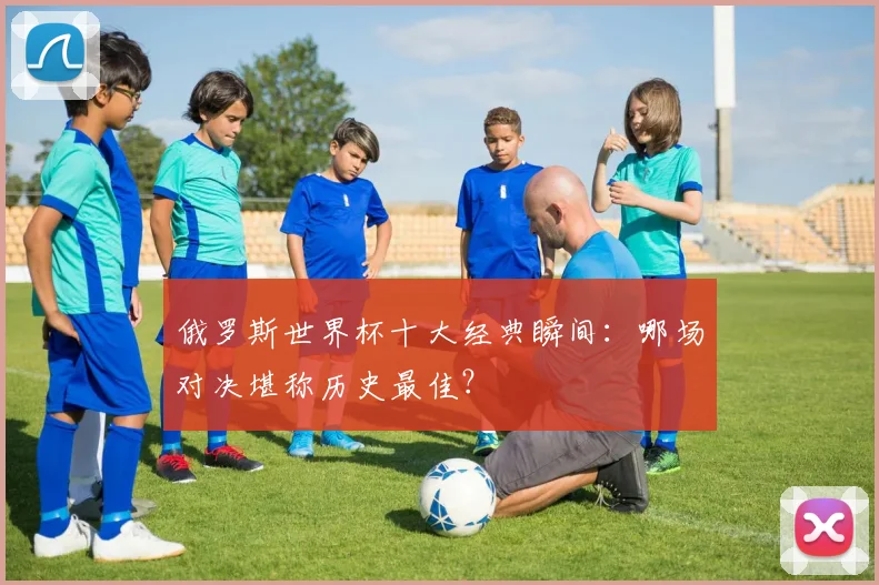 俄罗斯世界杯十大经典瞬间:哪场对决堪称历史最佳?