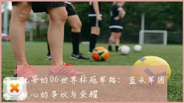 托蒂的06世界杯冠军路：蓝衣军团核心的争议与荣耀