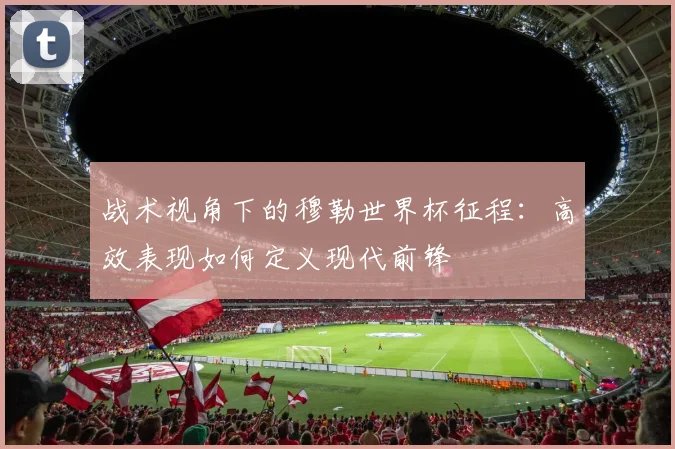 战术视角下的穆勒世界杯征程：高效表现如何定义现代前锋