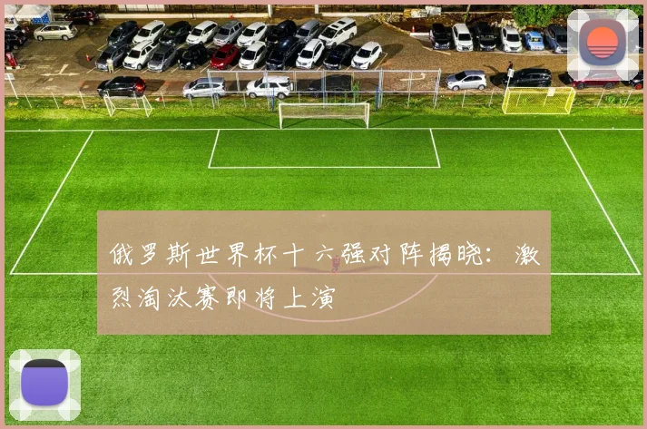 俄罗斯世界杯十六强对阵揭晓:激烈淘汰赛即将上演