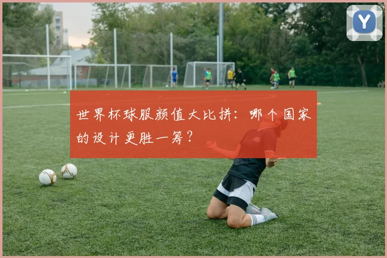 世界杯球服颜值大比拼：哪个国家的设计更胜一筹？