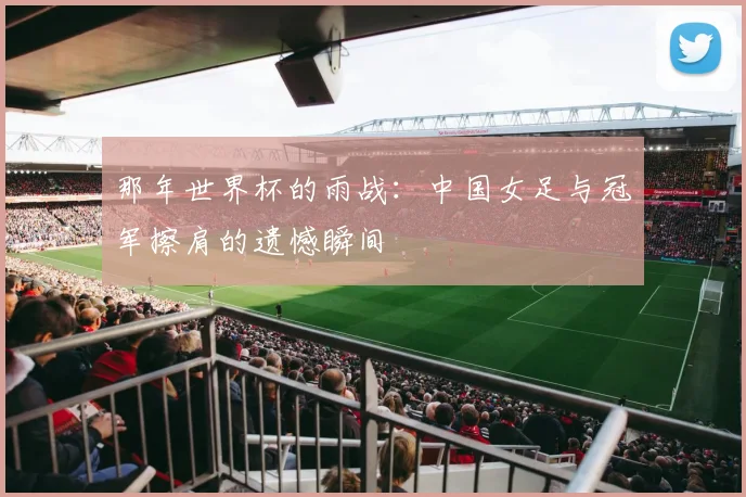 那年世界杯的雨战：中国女足与冠军擦肩的遗憾瞬间