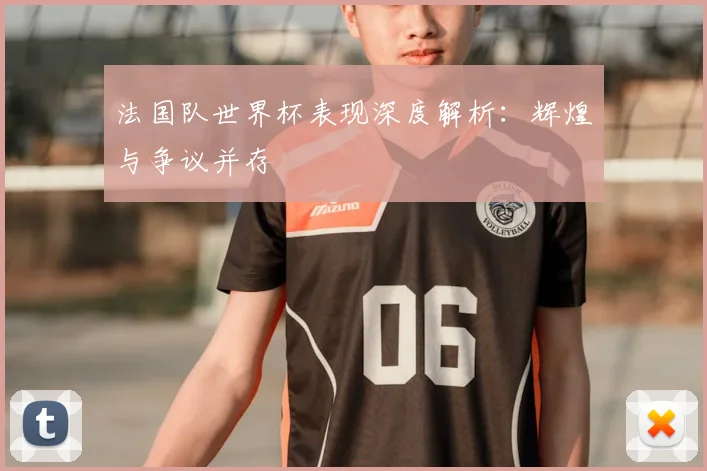 法国队世界杯表现深度解析:辉煌与争议并存
