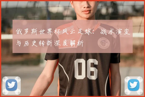 俄罗斯世界杯风云足球:战术演变与历史转折深度解析