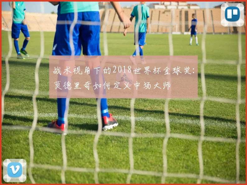 战术视角下的2018世界杯金球奖：莫德里奇如何定义中场大师