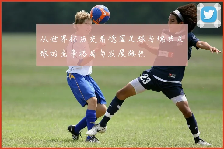 从世界杯历史看德国足球与瑞典足球的竞争格局与发展路径