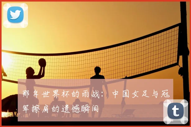 那年世界杯的雨战:中国女足与冠军擦肩的遗憾瞬间