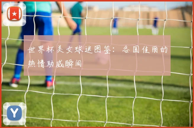 世界杯美女球迷图鉴：各国佳丽的热情助威瞬间