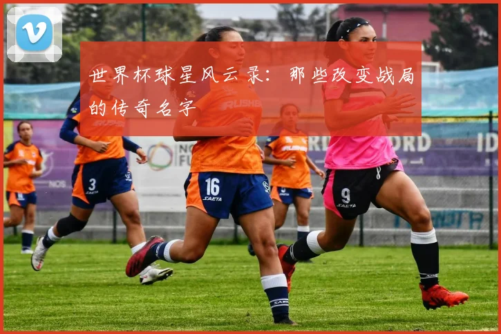 世界杯球星风云录：那些改变战局的传奇名字