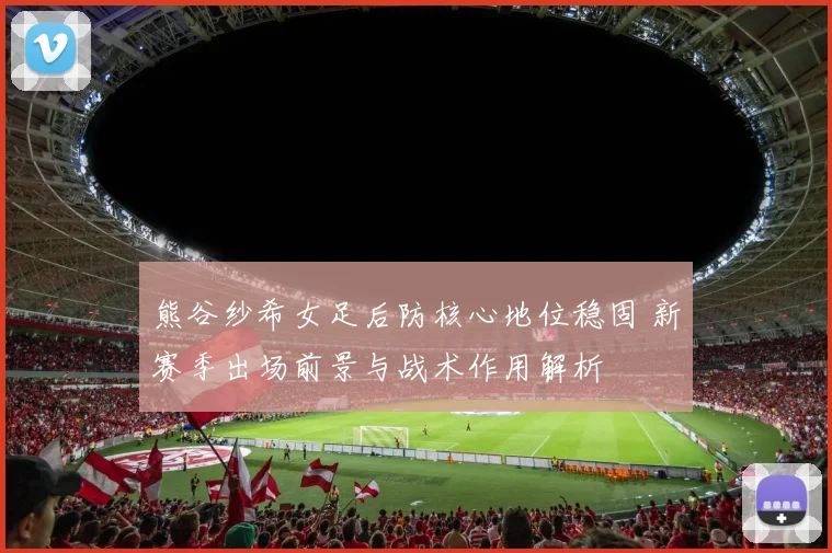 熊谷纱希女足后防核心地位稳固 新赛季出场前景与战术作用解析