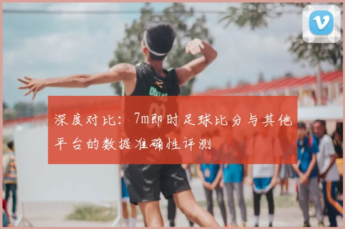 深度对比：7m即时足球比分与其他平台的数据准确性评测