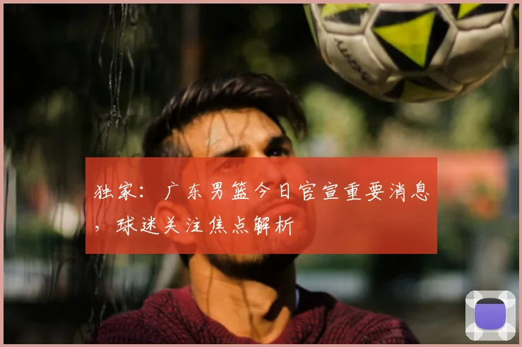 独家:广东男篮今日官宣重要消息,球迷关注焦点解析