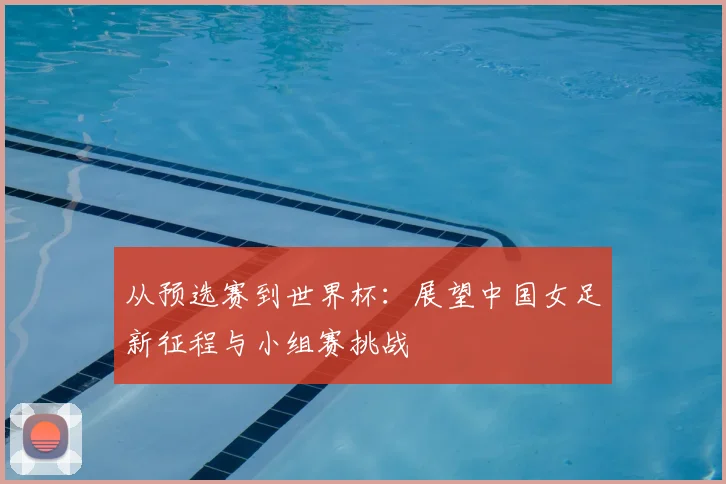 从预选赛到世界杯：展望中国女足新征程与小组赛挑战