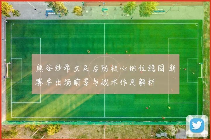 熊谷纱希女足后防核心地位稳固 新赛季出场前景与战术作用解析