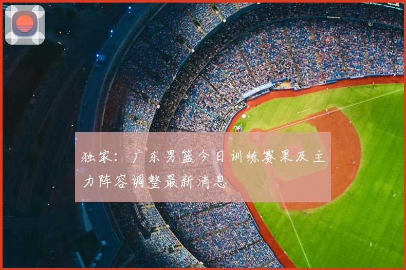 独家：广东男篮今日训练赛果及主力阵容调整最新消息