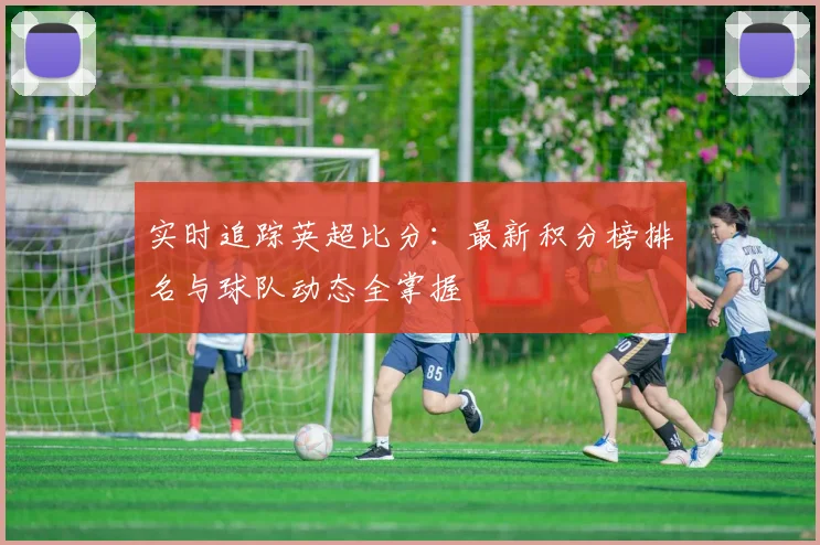实时追踪英超比分：最新积分榜排名与球队动态全掌握