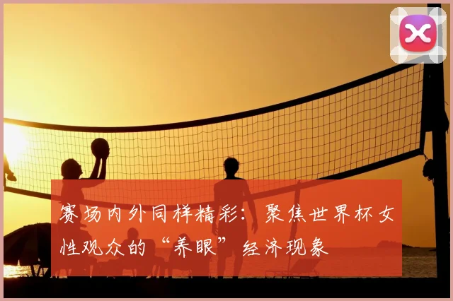 赛场内外同样精彩：聚焦世界杯女性观众的“养眼”经济现象