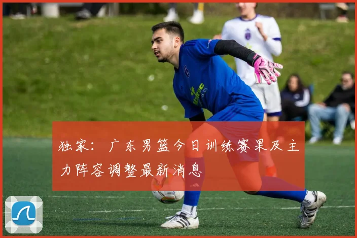 独家：广东男篮今日训练赛果及主力阵容调整最新消息