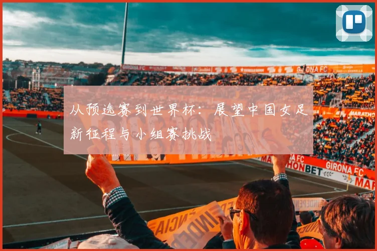 从预选赛到世界杯：展望中国女足新征程与小组赛挑战