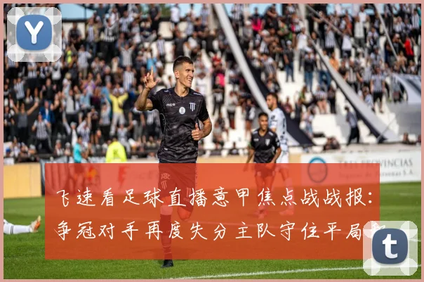 飞速看足球直播意甲焦点战战报:争冠对手再度失分主队守住平局积分受影响