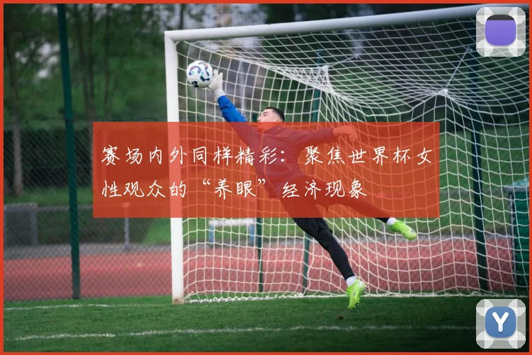 赛场内外同样精彩：聚焦世界杯女性观众的“养眼”经济现象