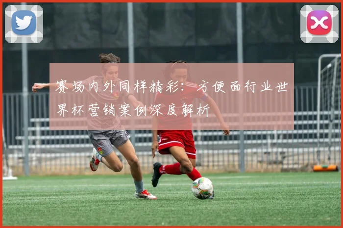 赛场内外同样精彩：方便面行业世界杯营销案例深度解析