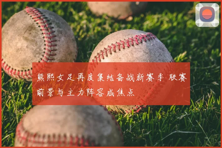 熊熙女足再度集结备战新赛季 联赛前景与主力阵容成焦点